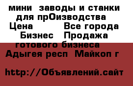 мини- заводы и станки для прОизводства › Цена ­ 100 - Все города Бизнес » Продажа готового бизнеса   . Адыгея респ.,Майкоп г.